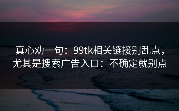 真心劝一句:99tk相关链接别乱点,尤其是搜索广告入口:不确定就别点 真心劝一句:99tk相关链接别乱点,尤其是搜索广告入口:不确定就别点