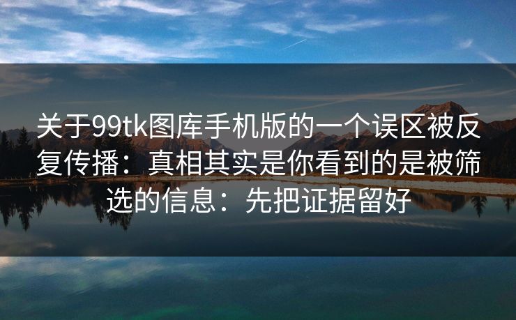 关于99tk图库手机版的一个误区被反复传播:真相其实是你看到的是被筛选的信息:先把证据留好 关于99tk图库手机版的一个误区被反复传播:真相其实是你看到的是被筛选的信息:先把证据留好