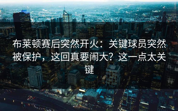 布莱顿赛后突然开火:关键球员突然被保护,这回真要闹大?这一点太关键 布莱顿赛后突然开火:关键球员突然被保护,这回真要闹大?这一点太关键