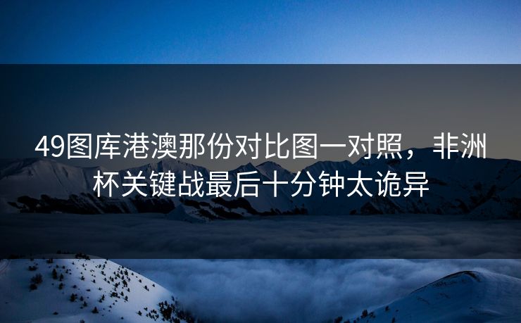 49图库港澳那份对比图一对照，非洲杯关键战最后十分钟太诡异