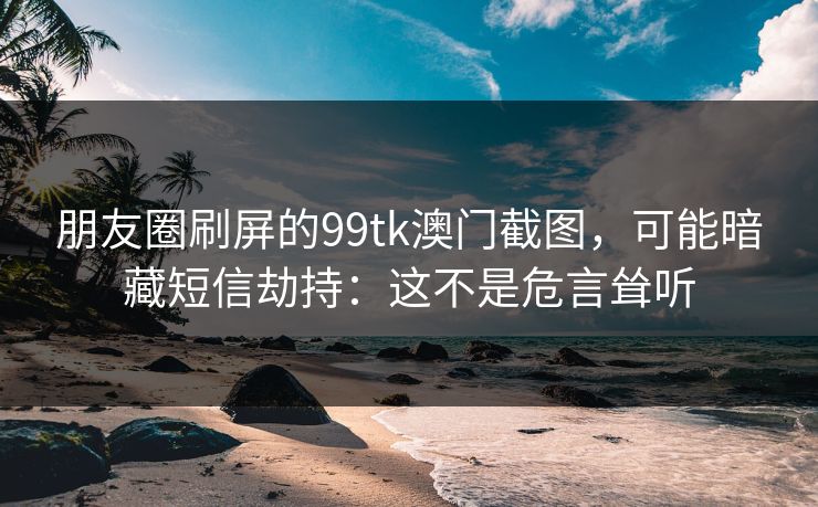 朋友圈刷屏的99tk澳门截图,可能暗藏短信劫持:这不是危言耸听 朋友圈刷屏的99tk澳门截图,可能暗藏短信劫持:这不是危言耸听
