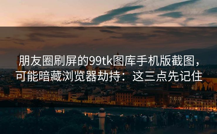 朋友圈刷屏的99tk图库手机版截图，可能暗藏浏览器劫持：这三点先记住