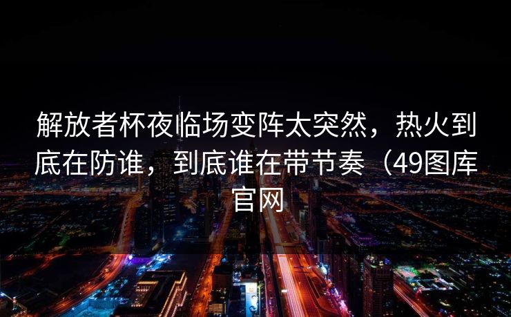 解放者杯夜临场变阵太突然，热火到底在防谁，到底谁在带节奏（49图库官网