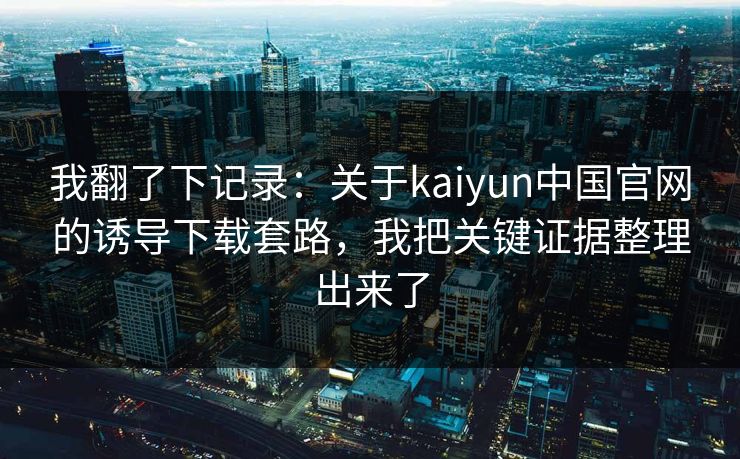 我翻了下记录：关于kaiyun中国官网的诱导下载套路，我把关键证据整理出来了