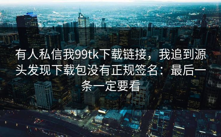有人私信我99tk下载链接，我追到源头发现下载包没有正规签名：最后一条一定要看