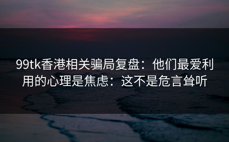 99tk香港相关骗局复盘:他们最爱利用的心理是焦虑:这不是危言耸听 99tk香港相关骗局复盘:他们最爱利用的心理是焦虑:这不是危言耸听