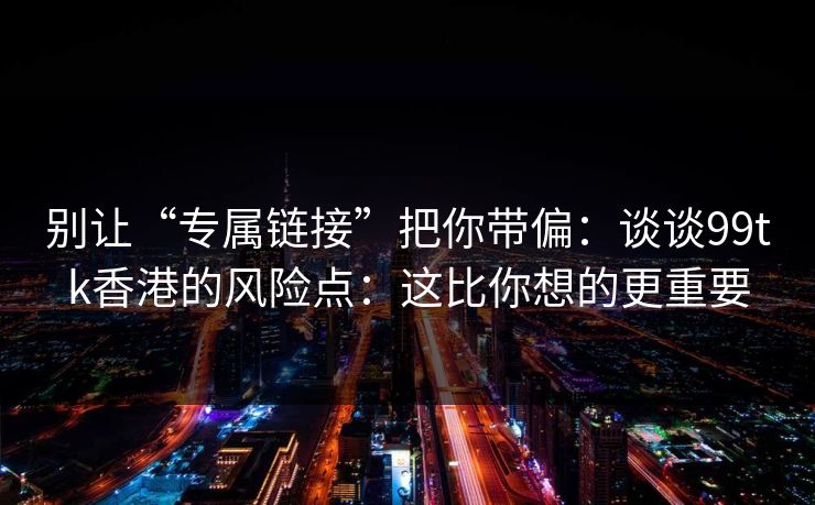 别让“专属链接”把你带偏：谈谈99tk香港的风险点：这比你想的更重要