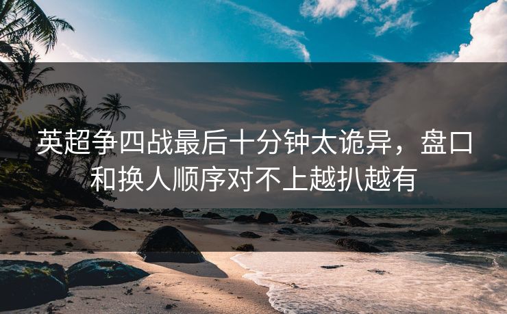 英超争四战最后十分钟太诡异，盘口和换人顺序对不上越扒越有